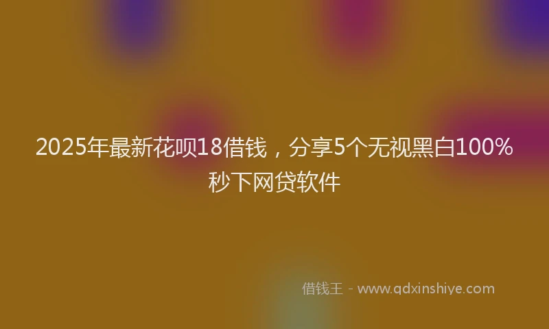 2025年最新花呗18借钱，分享5个无视黑白100%秒下网贷软件