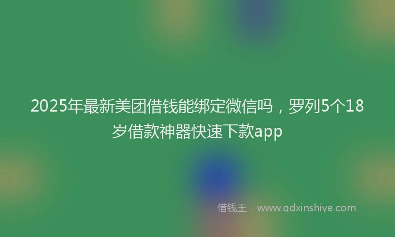 2025年最新美团借钱能绑定微信吗，罗列5个18岁借款神器快速下款app