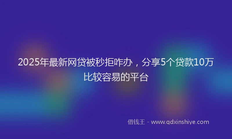 2025年最新网贷被秒拒咋办，分享5个贷款10万比较容易的平台