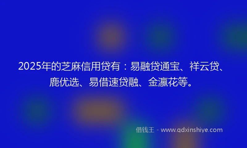 2025年的芝麻信用贷有：易融贷通宝、祥云贷、鹿优选、易借速贷融、金瀛花等。