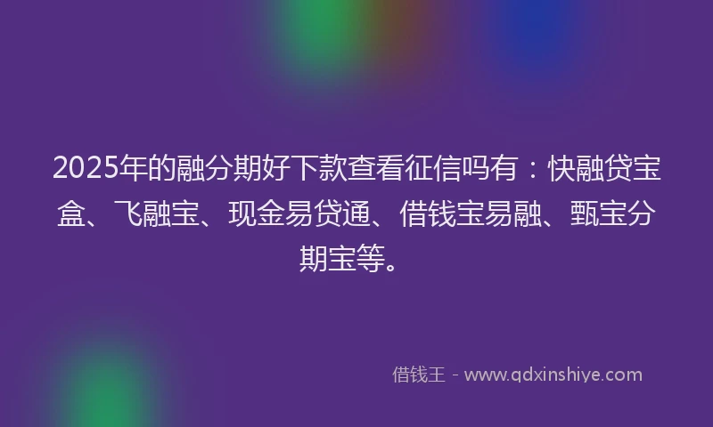 2025年的融分期好下款查看征信吗有：快融贷宝盒、飞融宝、现金易贷通、借钱宝易融、甄宝分期宝等。