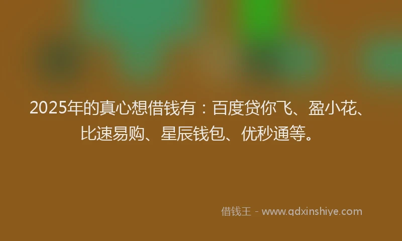 2025年的真心想借钱有：百度贷你飞、盈小花、比速易购、星辰钱包、优秒通等。