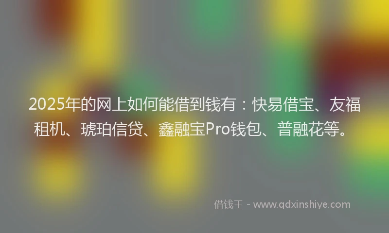 2025年的网上如何能借到钱有：快易借宝、友福租机、琥珀信贷、鑫融宝Pro钱包、普融花等。