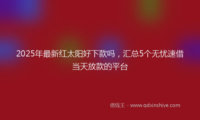 2025年最新红太阳好下款吗，汇总5个无忧速借当天放款的平台