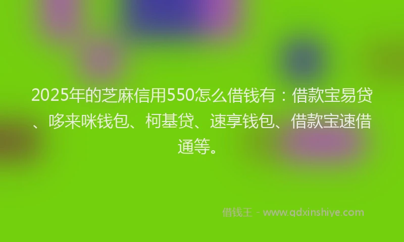 2025年的芝麻信用550怎么借钱有：借款宝易贷、哆来咪钱包、柯基贷、速享钱包、借款宝速借通等。