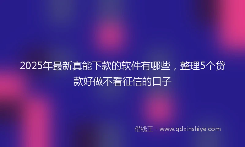 2025年最新真能下款的软件有哪些，整理5个贷款好做不看征信的口子