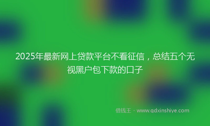 2025年最新网上贷款平台不看征信，总结五个无视黑户包下款的口子