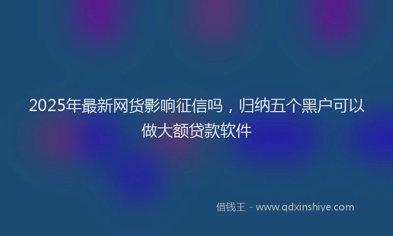 2025年最新网货影响征信吗，归纳五个黑户可以做大额贷款软件