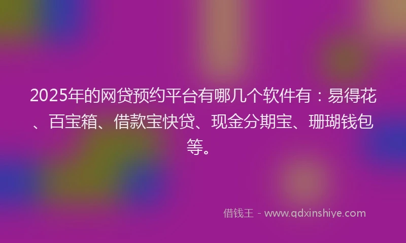 2025年的网贷预约平台有哪几个软件有：易得花、百宝箱、借款宝快贷、现金分期宝、珊瑚钱包等。