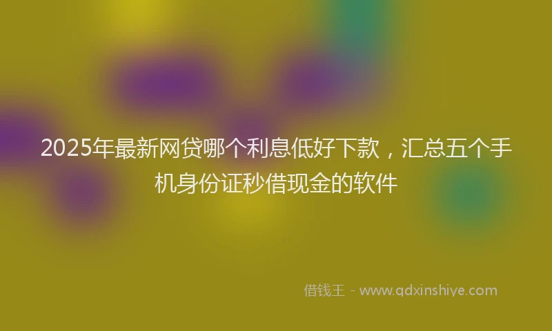2025年最新网贷哪个利息低好下款，汇总五个手机身份证秒借现金的软件