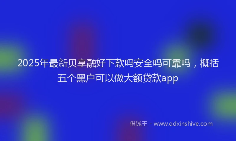 2025年最新贝享融好下款吗安全吗可靠吗，概括五个黑户可以做大额贷款app