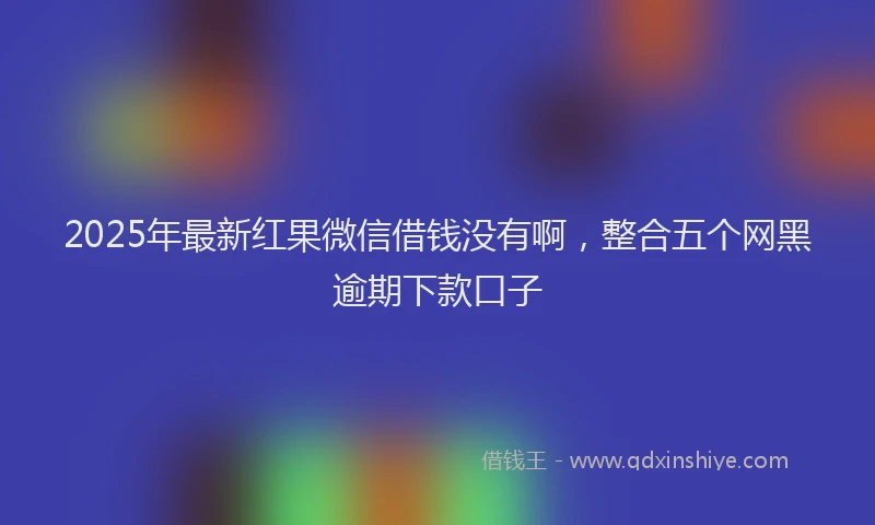 2025年最新红果微信借钱没有啊，整合五个网黑逾期下款口子