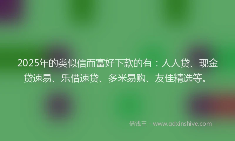 2025年的类似信而富好下款的有：人人贷、现金贷速易、乐借速贷、多米易购、友佳精选等。