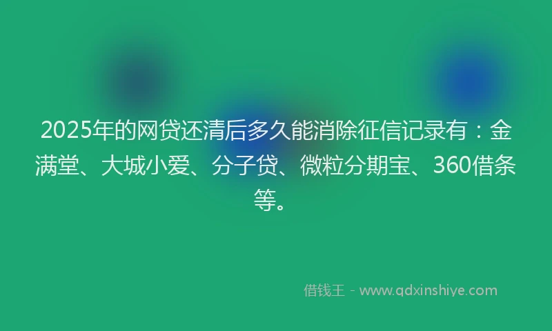 2025年的网贷还清后多久能消除征信记录有：金满堂、大城小爱、分子贷、微粒分期宝、360借条等。