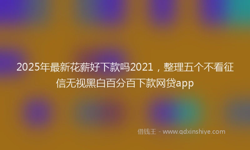 2025年最新花薪好下款吗2021，整理五个不看征信无视黑白百分百下款网贷app