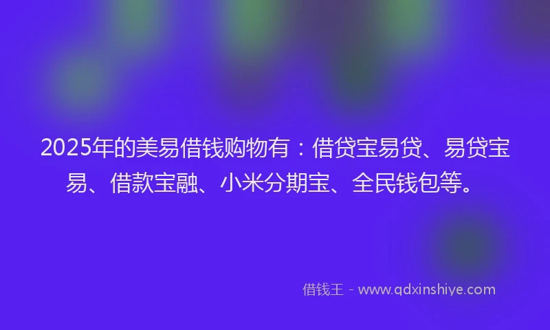 2025年的美易借钱购物有：借贷宝易贷、易贷宝易、借款宝融、小米分期宝、全民钱包等。