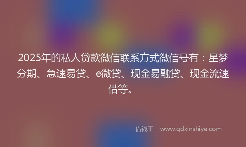 2025年的私人贷款微信联系方式微信号有：星梦分期、急速易贷、e微贷、现金易融贷、现金流速借等。
