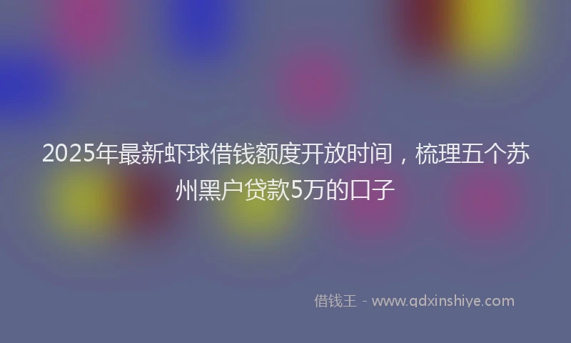 2025年最新虾球借钱额度开放时间，梳理五个苏州黑户贷款5万的口子