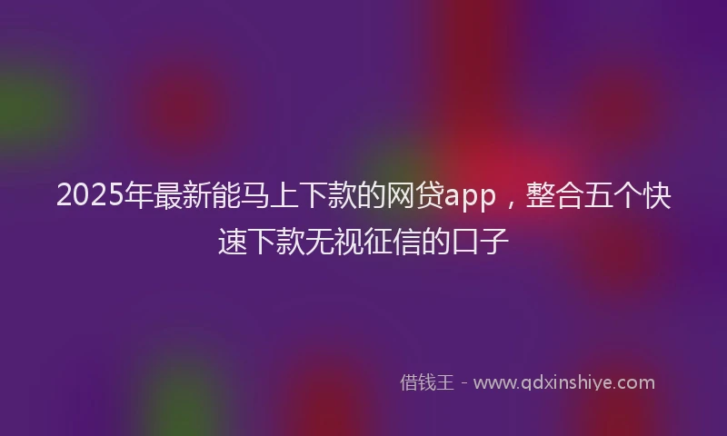 2025年最新能马上下款的网贷app，整合五个快速下款无视征信的口子