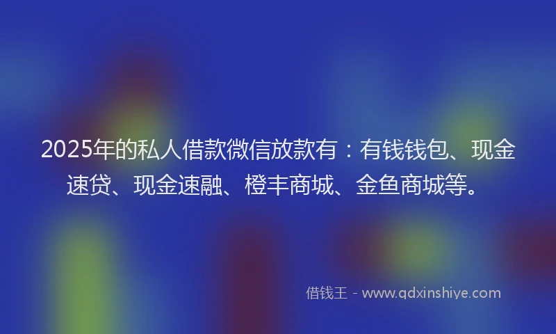 2025年的私人借款微信放款有：有钱钱包、现金速贷、现金速融、橙丰商城、金鱼商城等。