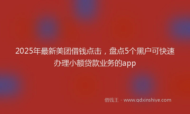 2025年最新美团借钱点击，盘点5个黑户可快速办理小额贷款业务的app