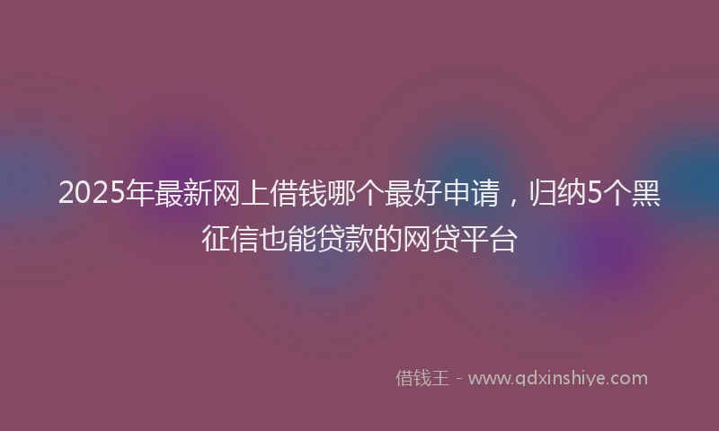 2025年最新网上借钱哪个最好申请，归纳5个黑征信也能贷款的网贷平台
