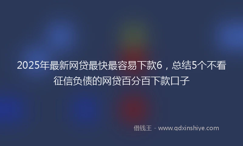 2025年最新网贷最快最容易下款6，总结5个不看征信负债的网贷百分百下款口子