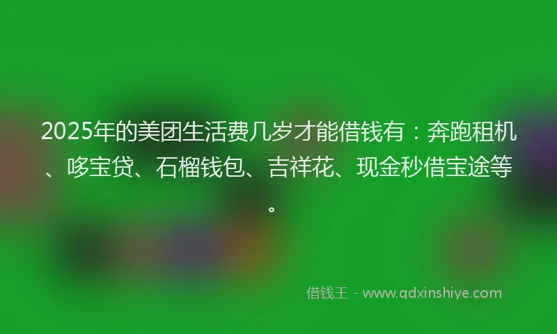 2025年的美团生活费几岁才能借钱有：奔跑租机、哆宝贷、石榴钱包、吉祥花、现金秒借宝途等。