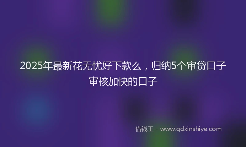 2025年最新花无忧好下款么，归纳5个审贷口子审核加快的口子
