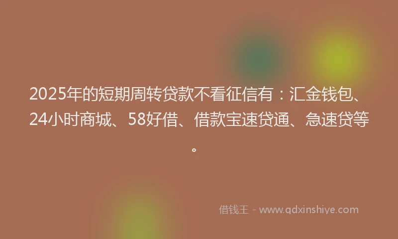 2025年的短期周转贷款不看征信有：汇金钱包、24小时商城、58好借、借款宝速贷通、急速贷等。