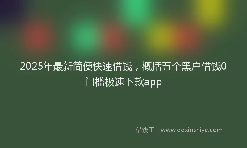 2025年最新简便快速借钱，概括五个黑户借钱0门槛极速下款app