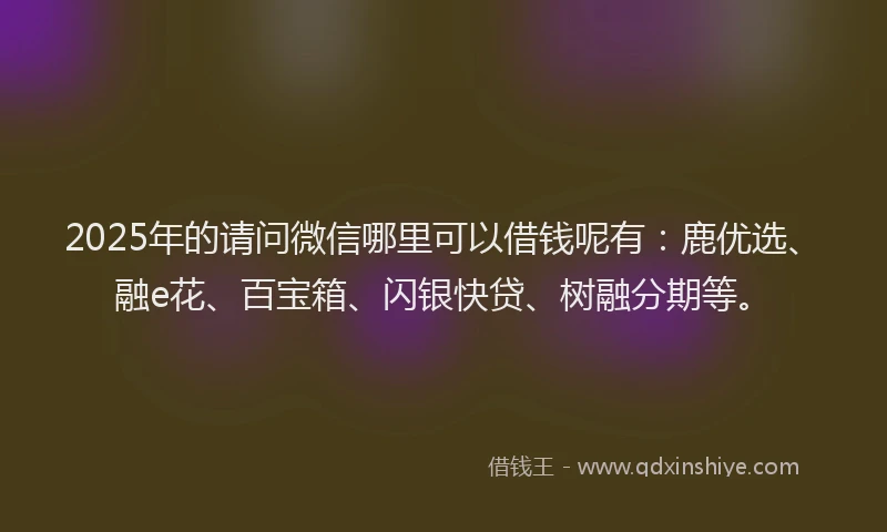 2025年的请问微信哪里可以借钱呢有：鹿优选、融e花、百宝箱、闪银快贷、树融分期等。