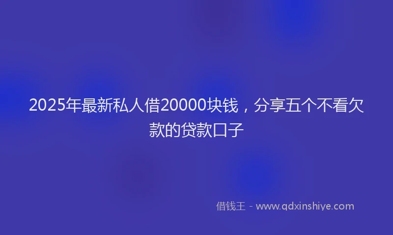 2025年最新私人借20000块钱，分享五个不看欠款的贷款口子