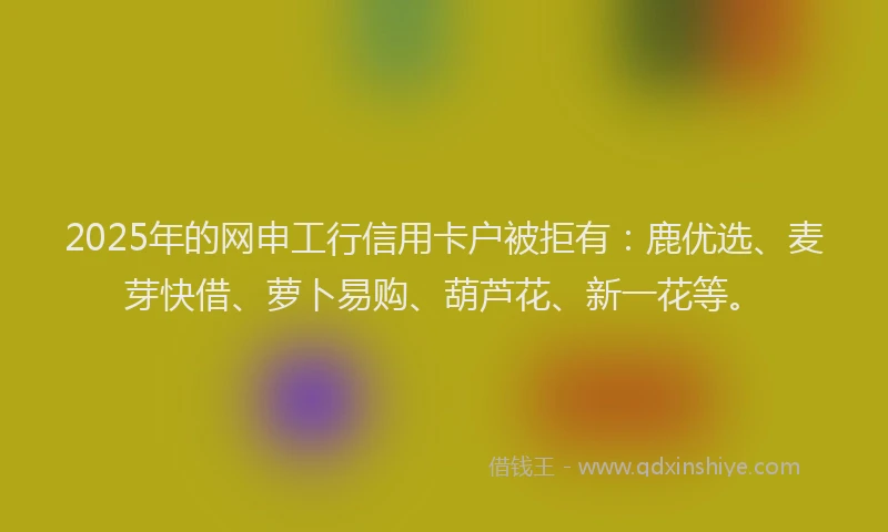 2025年的网申工行信用卡户被拒有：鹿优选、麦芽快借、萝卜易购、葫芦花、新一花等。