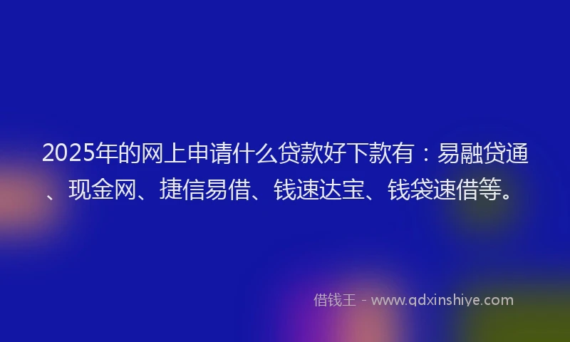 2025年的网上申请什么贷款好下款有：易融贷通、现金网、捷信易借、钱速达宝、钱袋速借等。