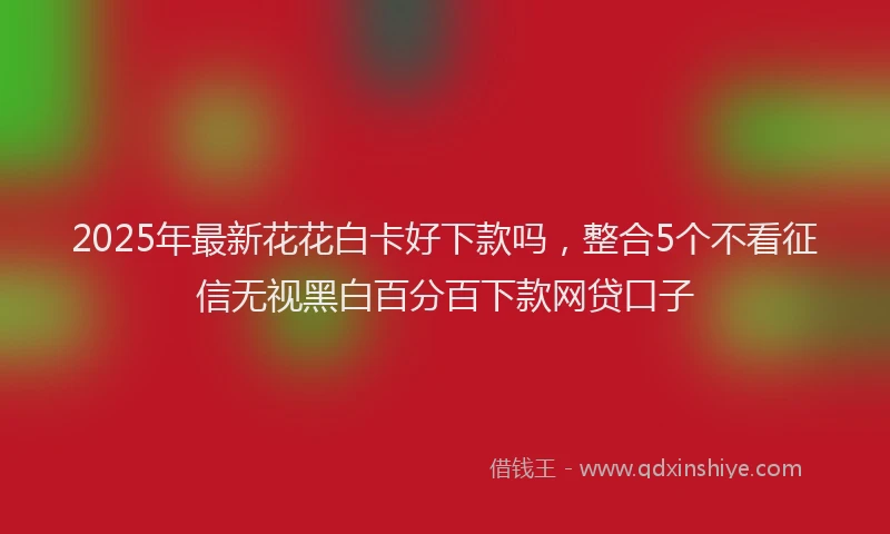2025年最新花花白卡好下款吗，整合5个不看征信无视黑白百分百下款网贷口子