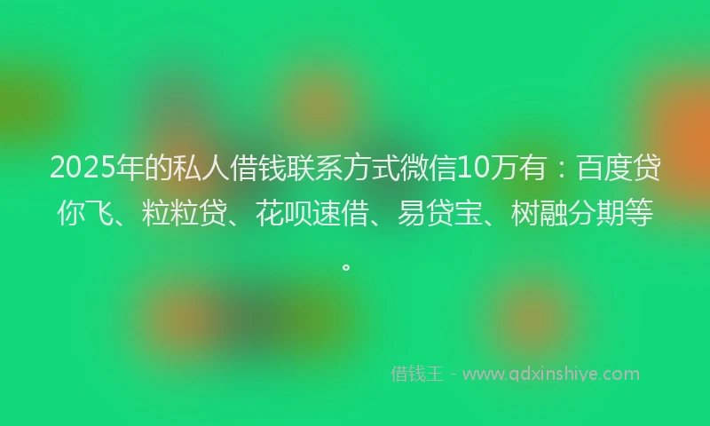 2025年的私人借钱联系方式微信10万有：百度贷你飞、粒粒贷、花呗速借、易贷宝、树融分期等。