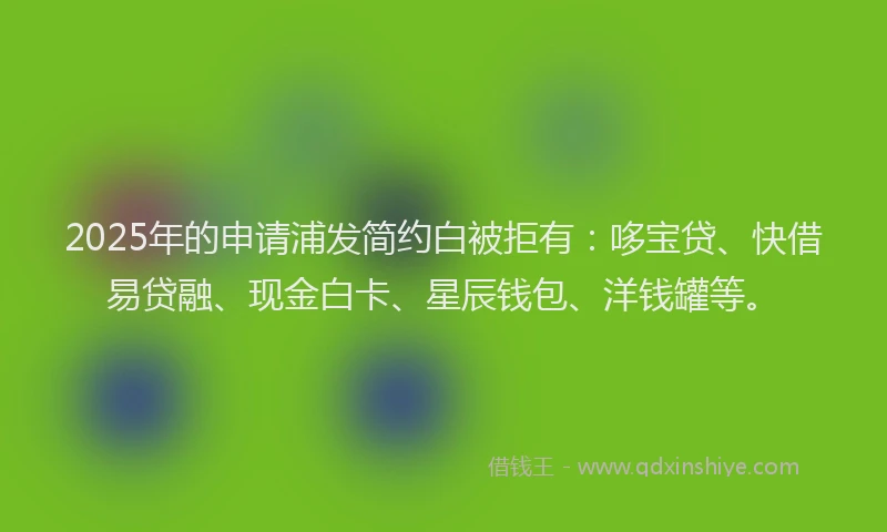 2025年的申请浦发简约白被拒有：哆宝贷、快借易贷融、现金白卡、星辰钱包、洋钱罐等。
