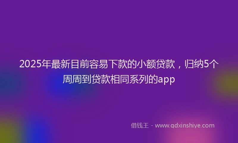 2025年最新目前容易下款的小额贷款，归纳5个周周到贷款相同系列的app