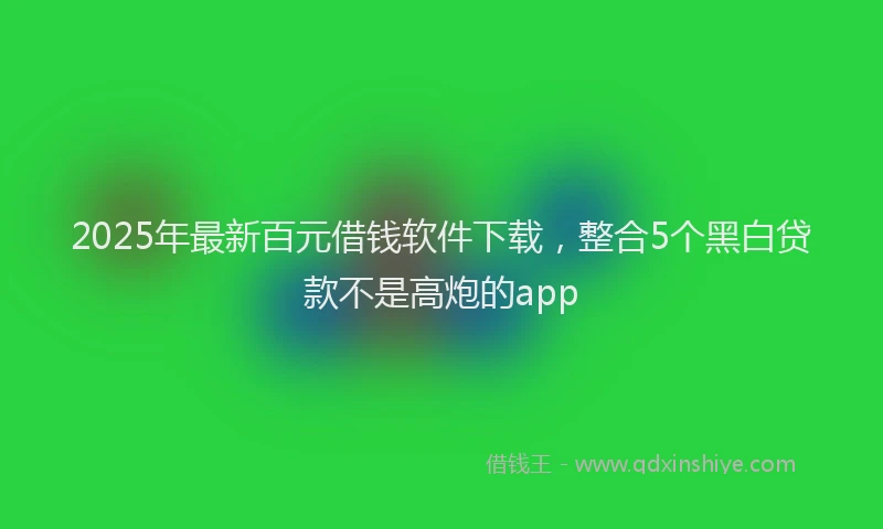 2025年最新百元借钱软件下载，整合5个黑白贷款不是高炮的app