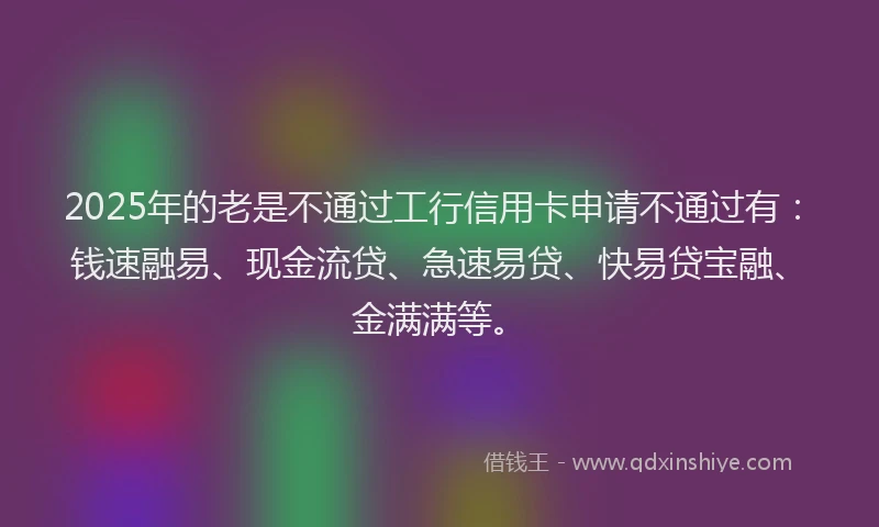 2025年的老是不通过工行信用卡申请不通过有：钱速融易、现金流贷、急速易贷、快易贷宝融、金满满等。