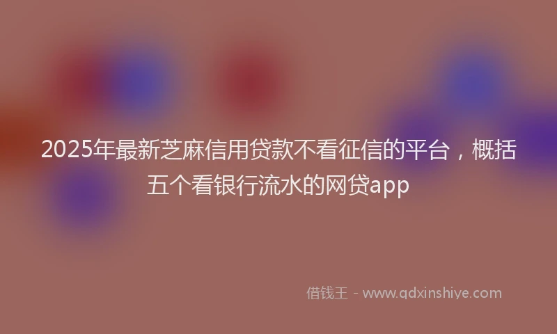 2025年最新芝麻信用贷款不看征信的平台，概括五个看银行流水的网贷app