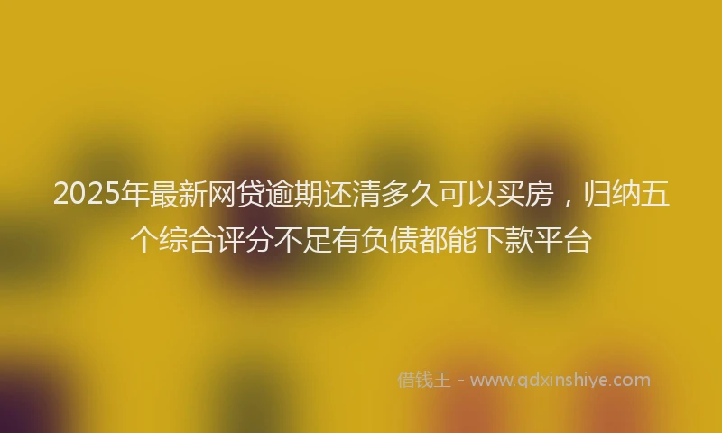 2025年最新网贷逾期还清多久可以买房，归纳五个综合评分不足有负债都能下款平台