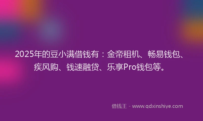 2025年的豆小满借钱有：金帝租机、畅易钱包、疾风购、钱速融贷、乐享Pro钱包等。
