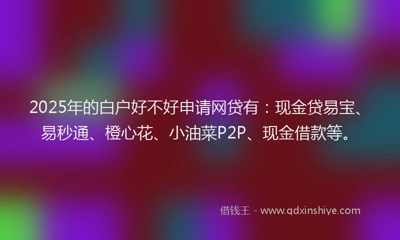 2025年的白户好不好申请网贷有：现金贷易宝、易秒通、橙心花、小油菜P2P、现金借款等。