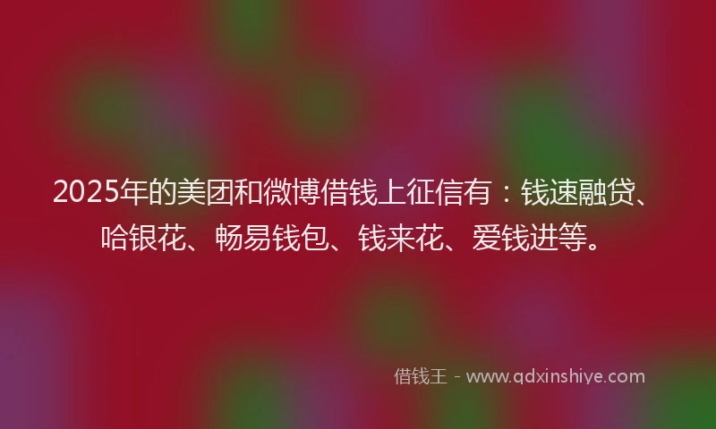 2025年的美团和微博借钱上征信有：钱速融贷、哈银花、畅易钱包、钱来花、爱钱进等。