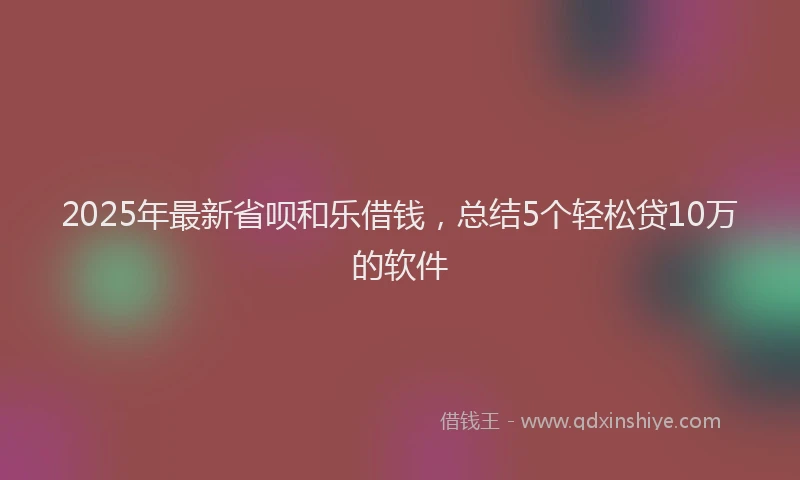 2025年最新省呗和乐借钱，总结5个轻松贷10万的软件