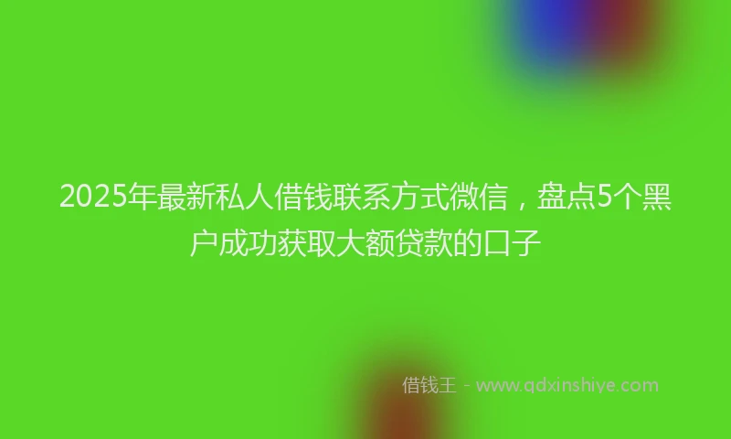 2025年最新私人借钱联系方式微信，盘点5个黑户成功获取大额贷款的口子