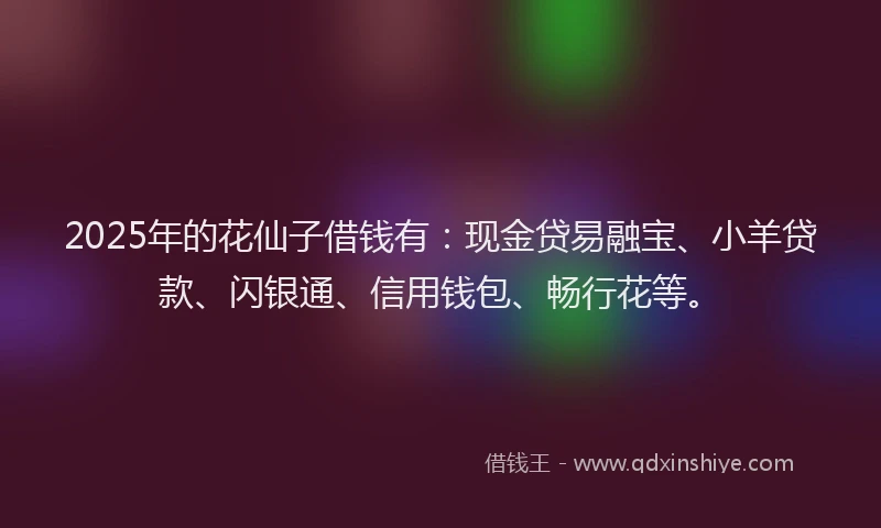 2025年的花仙子借钱有：现金贷易融宝、小羊贷款、闪银通、信用钱包、畅行花等。