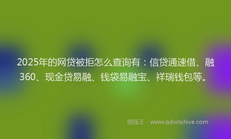 2025年的网贷被拒怎么查询有：信贷通速借、融360、现金贷易融、钱袋易融宝、祥瑞钱包等。